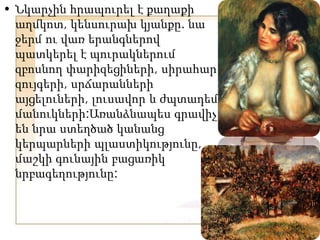 • Նկարչին հրապուրել է քաղաքի
աղմկոտ, կենսուրախ կյանքը. նա
ջերմ ու վառ երանգներով
պատկերել է պուրակներում
զբոսնող փարիզեցիների, սիրահար
զույգերի, սրճարանների
այցելուների, լուսավոր և ժպտադեմ
մանուկների:Առանձնապես գրավիչ
են նրա ստեղծած կանանց
կերպարների պլաստիկությունը,
մաշկի գունային բացառիկ
նրբագեղությունը:
 