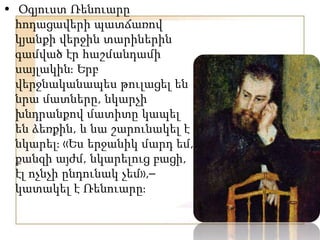 • Օգյուստ Ռենուարը
հոդացավերի պատճառով
կյանքի վերջին տարիներին
գամված էր հաշմանդամի
սայլակինֈ Երբ
վերջնականապես թուլացել են
նրա մատները, նկարչի
խնդրանքով մատիտը կապել
են ձեռքին, և նա շարունակել է
նկարելֈ «Ես երջանիկ մարդ եմ,
քանզի այժմ, նկարելուց բացի,
էլ ոչնչի ընդունակ չեմ»,–
կատակել է Ռենուարըֈ
 