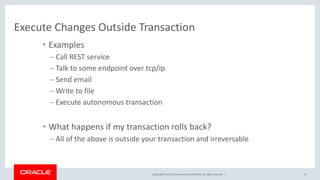 Copyright © 2019, Oracle and/or its affiliates. All rights reserved. |
Execute Changes Outside Transaction
• Examples
– Call REST service
– Talk to some endpoint over tcp/ip
– Send email
– Write to file
– Execute autonomous transaction
• What happens if my transaction rolls back?
– All of the above is outside your transaction and irreversable
13
 