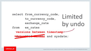 Copyright © 2019, Oracle and/or its affiliates. All rights reserved. |
select from_currency_code,
to_currency_code,
exchange_rate
from ex_rates
versions between timestamp
date'2018-01-01' and sysdate;
blogs.oracle.com/sql www.youtube.com/c/TheMagicOfSQL @ChrisRSaxon
Limited
by undo
 