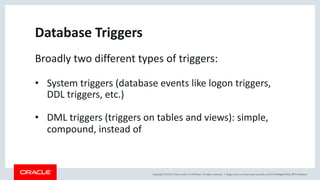 Copyright © 2019, Oracle and/or its affiliates. All rights reserved. | blogs.oracle.com/sql www.youtube.com/c/TheMagicOfSQL @ChrisRSaxon
Database Triggers
Broadly two different types of triggers:
• System triggers (database events like logon triggers,
DDL triggers, etc.)
• DML triggers (triggers on tables and views): simple,
compound, instead of
 