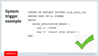 Copyright © 2019, Oracle and/or its affiliates. All rights reserved. |
CREATE OR REPLACE TRIGGER stop_drop_trg
BEFORE DROP ON hr.SCHEMA
BEGIN
RAISE_APPLICATION_ERROR (
num => -20999,
msg => 'Cannot drop object');
END;
blogs.oracle.com/sql www.youtube.com/c/TheMagicOfSQL @ChrisRSaxon
System
trigger
example
 
