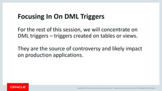 Copyright © 2019, Oracle and/or its affiliates. All rights reserved. | blogs.oracle.com/sql www.youtube.com/c/TheMagicOfSQL @ChrisRSaxon
Focusing In On DML Triggers
For the rest of this session, we will concentrate on
DML triggers – triggers created on tables or views.
They are the source of controversy and likely impact
on production applications.
 