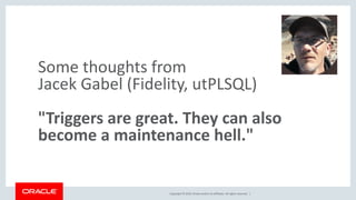 Copyright © 2019, Oracle and/or its affiliates. All rights reserved. |
Some thoughts from
Jacek Gabel (Fidelity, utPLSQL)
"Triggers are great. They can also
become a maintenance hell."
 