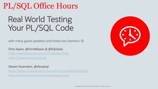 Copyright © 2019, Oracle and/or its affiliates. All rights reserved. |
PL/SQL Office Hours
Real World Testing
Your PL/SQL Code
with many guest speakers and these two listeners: J
Chris Saxon, @ChrisRSaxon & @SQLDaily
https://www.youtube.com/c/TheMagicofSQL
https://blogs.oracle.com/sql
Steven Feuerstein, @sfonplsql
https://www.youtube.com/channel/PracticallyPerfectPLSQL
http://stevenfeuersteinonplsql.blogspot.com/
 