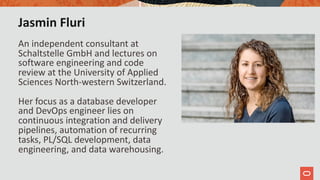 Jasmin Fluri
An independent consultant at
Schaltstelle GmbH and lectures on
software engineering and code
review at the University of Applied
Sciences North-western Switzerland.
Her focus as a database developer
and DevOps engineer lies on
continuous integration and delivery
pipelines, automation of recurring
tasks, PL/SQL development, data
engineering, and data warehousing.
 
