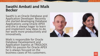 Swathi Ambati and Maik
Becker
Swathi is an Oracle Database and
Application Developer. Recently
she started developing Database
Applications using Oracle APEX
and she is always eager to learn
and implement new ideas to do
her work more productively and
innovatively.
Maik is responsible for Oracle
Database Development and
Application Express at TRIOLOGY.
With his passion for Oracle APEX
he is always focused on the
business cases of his customers.
 