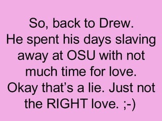 So, back to Drew. He spent his days slaving away at OSU with not much time for love. Okay that’s a lie. Just not the RIGHT love. ;-)   