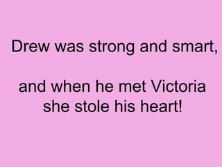 Drew was strong and smart,  and when he met Victoria  she stole his heart!   