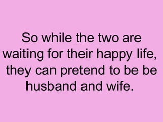 So while the two are waiting for their happy life,  they can pretend to be be husband and wife.  