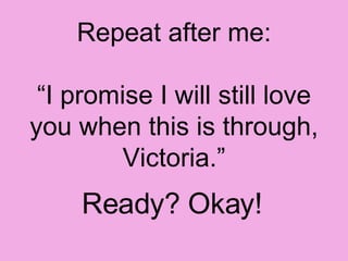 Repeat after me: “I promise I will still love you when this is through, Victoria.” Ready? Okay!   