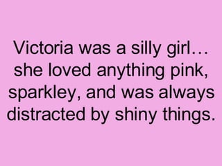 Victoria was a silly girl… she loved anything pink, sparkley, and was always distracted by shiny things. 