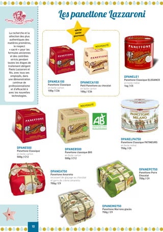 La recherche et la
sélection des plus
authentiques des
matières premières,
le respect
« sacré » pour les
formules anciennes
et des contrôles
stricts pendant
toutes les étapes de
traitement obligent
Paolo Lazzaroni et
fils, avec tous ses
employés, dans
une démonstration
continue de
professionnalisme
et d’efficacité à
avec les nouvelles
technologies.
DPANEA750
Panettone Amaretto
recouvert de glaçage au chocolat
et garni de crème amaretto
750g / C9
DPANELPA750
Panettone Classique PATINEURS
en boite métal
750g / C5
DPANELE1
Panettone Classique ELEGANCE
en boite métal
1kg / C5
DPANEA100
Panettone Classique
en boite carton
100g / C36
DPANEPC750
Panettone Poire
Chocolat
750g / C9
DPANEMG750
Panettone Marrons glacés
750g / C9
10
Les panettone Lazzaroni
NOUVEAUTÉ
DPANECA100
Petit Panettone au chocolat
en boite carton
100g / C36
DPANEB500
Panettone classique BIO
en boite carton
500g / C12
NOUVEAUTÉ
DPANE500
Panettone Classique
en boite carton
500g / C12
spécial
panier
gourmand
 