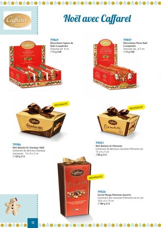 12
Noël avec Caffarel
79521
Mini Ballotin Or Piémonte
Contenant de délicieux chocolats Piémonte lait
13 x 8 x 7 cm
/ 80 g C12
79526
Cornet Rouge Piémonte Assortis
Contenant des chocolats Piémonte lait et noir
10,5 x 6 x 19 cm
/ 180 g C12
79986
Mini Ballotin Or Gianduja 1865
Contenant de délicieux Gianduja
classiques 13 x 8 x 7 cm
/ 120 g C12
NOUVEAUTÉ
NOUVEAUTÉ
NOUVEAUTÉ
79849
Décorations Sapins de
Noël à suspendre
Chocolat lait 8 cm
/ 12 g C48
79857
Décorations Pères Noël
à suspendre
Chocolat lait, ø 7 cm.
/ 12 g C48
 
