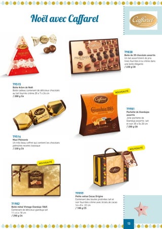 Noël avec Caffarel
79515
Boite Arbre de Noël
Boite cadeau contenant de délicieux chocolats
au lait fourrés crème 20 x 7 x 24 cm
/ 200 g C6
79516
Maxi Piémonte
Un très beau coffret qui contient les chocolats
piémonte recette classique
/ 230 g C4
71982
Boite métal Vintage Gianduja 1865
Contenant de délicieux gianduja lait
11 x 6 x 18 cm
/ 250 g C4
79999
Petite valise Cacao Origine
Contenant des boules pralinées lait et
noir fourrées crème avec éclats de cacao
16 x 8 x 22 cm
/ 180 g C5
79838
Boite de 35 chocolats assortis
Un bel assortiment de pra-
lines fourrées à la crème dans
une boite élégante
/ 220 g C8
13
NOUVEAUTÉ
NOUVEAUTÉ
NOUVEAUTÉ
79981
Pochette de Giandujas
assortis
Jolie pochette de
Gianduja assortis lait
et noir 20 x 5x 20 cm
/ 250 g C8
 