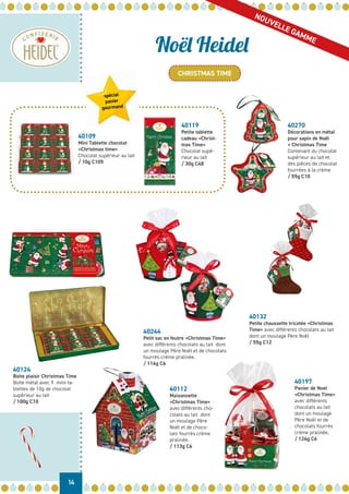 14
Noël Heidel
CHRISTMAS TIME
NOUVELLE GAMME
40109
Mini Tablette chocolat
«Christmas time»
Chocolat supérieur au lait
/ 10g C105
40119
Petite tablette
cadeau «Christ-
mas Time»
Chocolat supé-
rieur au lait
/ 30g C48
40244
Petit sac en feutre «Christmas Time»
avec différents chocolats au lait dont
un moulage Père Noël et de chocolats
fourrés crème pralinée.
/ 116g C6
40132
Petite chaussette tricotée «Christmas
Time» avec différents chocolats au lait
dont un moulage Père Noël
/ 55g C12
40112
Maisonnette
«Christmas Time»
avec différents cho-
colats au lait dont
un moulage Père
Noël et de choco-
lats fourrés crème
pralinée.
/ 113g C6
40197
Panier de Noel
«Christmas Time»
avec différents
chocolats au lait
dont un moulage
Père Noël et de
chocolats fourrés
crème pralinée.
/ 124g C6
40270
Décorations en métal
pour sapin de Noël
« Christmas Time
Contenant du chocolat
supérieur au lait et
des pièces de chocolat
fourrées à la crème
/ 55g C10
40124
Boite plaisir Christmas Time
Boite métal avec 9 mini-ta-
blettes de 10g de chocolat
supérieur au lait
/ 100g C10
spécial
panier
gourmand
 