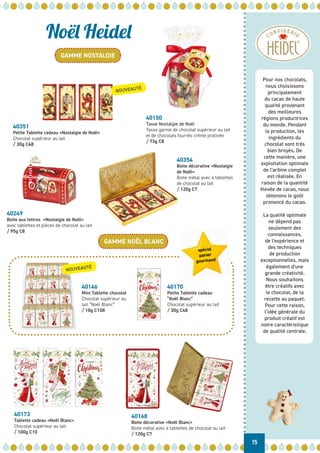 Pour nos chocolats,
nous choisissons
principalement
du cacao de haute
qualité provenant
des meilleures
régions productrices
du monde. Pendant
la production, les
ingrédients du
chocolat sont très
bien broyés. De
cette manière, une
exploitation optimale
de l'arôme complet
est réalisée. En
raison de la quantité
élevée de cacao, nous
obtenons le goût
prononcé du cacao.
La qualité optimale
ne dépend pas
seulement des
connaissances,
de l'expérience et
des techniques
de production
exceptionnelles, mais
également d'une
grande créativité.
Nous souhaitons
être créatifs avec
le chocolat, de la
recette au paquet.
Pour cette raison,
l’idée générale du
produit créatif est
notre caractéristique
de qualité centrale.
Noël Heidel
GAMME NOSTALGIE
GAMME NOËL BLANC
15
40146
Mini Tablette chocolat
Chocolat supérieur au
lait “Noël Blanc”
/ 10g C108
40351
Petite Tablette cadeau «Nostalgie de Noël»
Chocolat supérieur au lait
/ 30g C48
40150
Tasse Nostalgie de Noël
Tasse garnie de chocolat supérieur au lait
et de chocolats fourrés crème pralinée
/ 73g C8
40249
Boite aux lettres «Nostalgie de Noël»
avec tablettes et pièces de chocolat au lait
/ 95g C8
40354
Boite décorative «Nostalgie
de Noël»
Boite métal avec 4 tablettes
de chocolat au lait
/ 120g C7
40170
Petite Tablette cadeau
“Noël Blanc”
Chocolat supérieur au lait
/ 30g C48
40173
Tablette cadeau «Noël Blanc»
Chocolat supérieur au lait
/ 100g C10
40168
Boite décorative «Noël Blanc»
Boite métal avec 4 tablettes de chocolat au lait
/ 120g C7
NOUVEAUTÉ
NOUVEAUTÉ
spécial
panier
gourmand
 