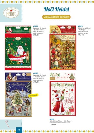 LES CALENDRIERS DE L’AVENT
16
Noël Heidel
40273
Calendrier de l’Avent
«Christmas Time»
Garni de chocolat
supérieur au lait
/ 75g C16
40373
Calendrier de l’Avent
« Nostalgie »
Garni de chocolat
supérieur au lait
/ 75g C16
40283
Calendrier de l’Avent
« Nostalgie bleue»
Garni de chocolat
supérieur au lait
/ 75g C16
40282
Calendrier de l’Avent « Noël Blanc»
Garni de chocolat supérieur au lait
/ 75g C16
NOUVEAUTÉ
 