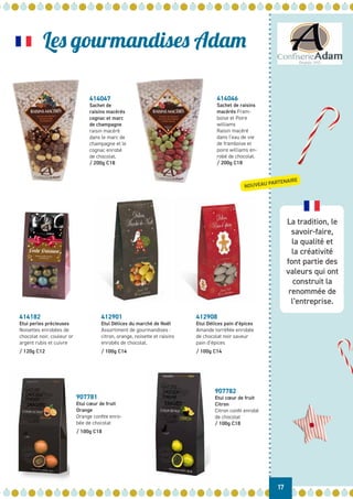 La tradition, le
savoir-faire,
la qualité et
la créativité
font partie des
valeurs qui ont
construit la
renommée de
l’entreprise.
Les gourmandises Adam
17
NOUVEAU PARTENAIRE
414047
Sachet de
raisins macérés
cognac et marc
de champagne
raisin macéré
dans le marc de
champagne et le
cognac enrobé
de chocolat.
/ 200g C18
412908
Etui Délices pain d’épices
Amande torréfiée enrobée
de chocolat noir saveur
pain d’épices
/ 100g C14
412901
Etui Délices du marché de Noël
Assortiment de gourmandises :
citron, orange, noisette et raisins
enrobés de chocolat.
/ 100g C14
414182
Etui perles précieuses
Noisettes enrobées de
chocolat noir, couleur or
argent rubis et cuivre
/ 120g C12
907781
Etui cœur de fruit
Orange
Orange confite enro-
bée de chocolat
/ 100g C18
907782
Etui cœur de fruit
Citron
Citron confit enrobé
de chocolat
/ 100g C18
414046
Sachet de raisins
macérés Fram-
boise et Poire
williams
Raisin macéré
dans l’eau de vie
de framboise et
poire williams en-
robé de chocolat.
/ 200g C18
 