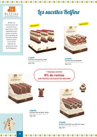 Belfine est
reconnue pour ses
sucettes et ses
figurines en relief
disponibles pour
toutes occasions.
Chocolat Belge de
première qualité
réalisé à partir
d’une stricte
sélection de
graines de cacao
de Madagascar.
18
Les sucettes Belfine
L48KMD
Sucettes Élan de Noël «Ralf»
Chocolat lait coloré, 15,3 cm.
35g / C21
L52KMD
Sucettes Ourson Raphaël
Chocolat lait coloré, 16,2 cm
35g / C21
L76KMD
Sucettes Père Noël avec Bonnet rouge
Chocolat lait coloré, 14,9 cm.
35g / C21
L14KMT
Sucettes long pop Père Noël
Chocolat lait coloré, 16,9 cm
23g / C24
NOUVEAUTÉ
NOUVEAUTÉ
7 displays achetés
8% de remise
SUR TOUTES LES SUCETTES BELFINE
 