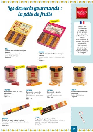 Depuis 1880,
Cruzilles met
en oeuvre son
savoir-faire afin
de proposer des
confiseries haut de
gamme.
CRUZILLES est la
dernière entreprise
de confiserie
Clermontoise
qui perpétue le
savoir-faire des
Maîtres Confiseurs
d’Auvergne.
100491
Bonbonnière lamelles
d’orange
Confites et cristallisées
100g / C8
100488
Bonbonnière buchettes
pâtes de fruits acidulés
Abricot, Cassis, Framboise,
Poire
100g / C8
100490
Bonbonnière bâtonnets de
gingembre
Confits et cristallisés
120g / C8
7548
Réglette mini pastilles acidulées
Mandarine, Framboise, Noix de coco, Fruit de la
passion, Citron vert, Pamplemousse
210g / C12
Les desserts gourmands :
la pâte de fruits
27
100059
Réglette de pavés grande tradition
Abricot, Ananas, Fraise, Framboise, Griotte,
Mandarine
140g / C12
7063
1/2 Boite métal Pavés classiques
assortis
Abricot, Cassis, Fraise, Fram-
boise, Prune, Orange
330g / C6
100230
1/2 Boite métal Fushia Pavés classique
assortis
Abricot, Cassis, Fraise, Framboise, Prune,
Orange
330g / C6
100489
Bonbonnière pâtes de fruits
petits cœurs	
Fraise
150g / C8
NOUVEAUTÉ
NOUVEAUTÉ
NOUVEAUTÉ
NOUVEAUTÉ
 
