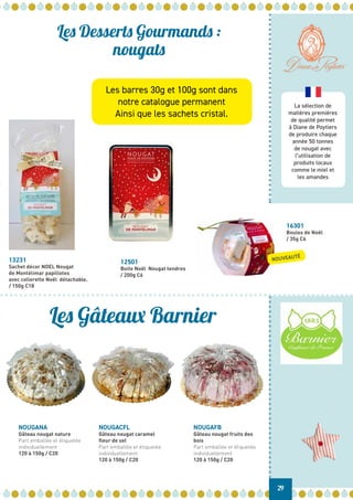 La sélection de
matières premières
de qualité permet
à Diane de Poytiers
de produire chaque
année 50 tonnes
de nougat avec
l’utilisation de
produits locaux
comme le miel et
les amandes
NOUGANA
Gâteau nougat nature
Part emballée et étiquetée
individuellement
120 à 150g / C20
NOUGACFL
Gâteau nougat caramel
fleur de sel
Part emballée et étiquetée
individuellement
120 à 150g / C20
NOUGAFB
Gâteau nougat fruits des
bois
Part emballée et étiquetée
individuellement
120 à 150g / C20
29
Les Desserts Gourmands :
nougats
Les Gâteaux Barnier
13231
Sachet décor NOEL Nougat
de Montélimar papillotes
avec collerette Noël détachable.
/ 150g C18
12501
Boite Noël Nougat tendres
/ 200g C6
16301
Boules de Noël
/ 35g C6
NOUVEAUTÉ
Les barres 30g et 100g sont dans
notre catalogue permanent
Ainsi que les sachets cristal.
 