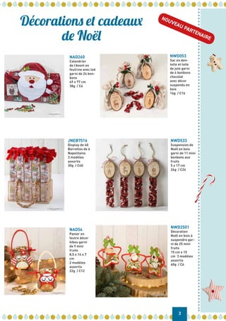 NAD260
Calendrier
de l’Avent en
feutrine avec led
garni de 24 bon-
bons
49 x 77 cm
38g / C6
NWD053
Sac en den-
telle et toile
de jute garni
de 4 bonbons
chocolat
avec décor
suspendu en
bois
16g / C16
JNEB7516
Display de 40
Barrettes de 6
Napolitains
3 modèles
assortis
30g / C40
NWD533
Suspension de
Noël en bois
garni de 11 mini
bonbons aux
fruits
5 x 17 cm
26g / C24
NAD54
Panier en
feutre décor
hibou garni
de 9 mini
fruits
8,5 x 14 x 7
cm
2 modèles
assortis
22g / C12
NWD2501
Décoration
Noël en bois à
suspendre gar-
ni de 25 mini
fruits
15 cm x 15
cm 3 modèles
assortis
60g / C6
Décorations et cadeaux
de Noël
3
NOUVEAU PARTENAIRE
 