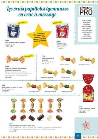 Une offre de
papillotes
constituée
de chocolats
gourmands,
gamme festive
exclusivement
réservée
aux circuits
professionnels.
Les vrais papillotes lyonnaises
en vrac à message
Praliné choc noir
579
Sélection 6 papillotes Noir lait et blanc
Env. 430 papillotes Praliné céréales noir, Céréales craquantes lait, Malakoff lait,
Pâte d’amande noir, Délice feuilletine choc noir, Praliné chocolat blanc.
4,6 kg / C1
716
Assortiment de 4
pralinés
Env. 374 papillotes
4,6 kg / C1
4839
Tubo de minis Praliné feuilleté
chocolat au lait
/ 1,260 g C1
4840
Tubo de minis
Praliné feuilleté
chocolat noir
/ 1,260 g C1
3964
Sélection douceur chocolatée et
céréales craquantes lait
Douceur chocolatée aux céréales
croustillantes au cœur d’une coquille de
chocolat au lait. env 500 papillotes
/ 4,1 kg C1
pour accompagner
les cafés et thés
pendant la période
des fêtes et pour les
paniers gourmands
31
2774
Sachet papillotes praliné
Praliné noir et lait
235g / C24
Pâte de fruit cassis Pâte de fruit orange Pâte de fruit abricot
739
Assortiment de pâtes de fruits
Env. 365 papillotes
4,6 kg / C1
Praliné lait céréales
Praliné noir feuilletine Praliné choc lait
NOUVEAUTÉ
NOUVEAUTÉ
NOUVEAUTÉ
 