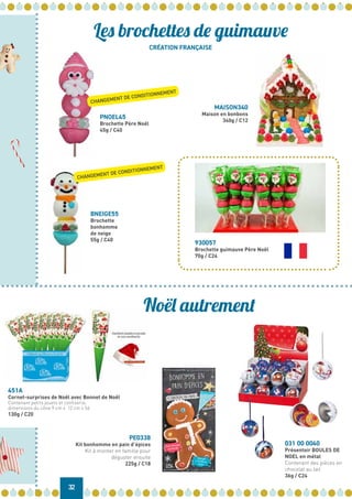 CRÉATION FRANÇAISE
32
Les brochettes de guimauve
Noël autrement
930057
Brochette guimauve Père Noël
70g / C24
BNEIGE55
Brochette
bonhomme
de neige
55g / C40
PNOEL45
Brochette Père Noël
45g / C40
MAISON340
Maison en bonbons
340g / C12
451A
Cornet-surprises de Noël avec Bonnet de Noël
Contenant petits jouets et confiserie,
dimensions du cône 9 cm x 12 cm x 56
130g / C20
PE0338
Kit bonhomme en pain d’épices
Kit à monter en famille pour
déguster ensuite
225g / C18
031 00 0040
Présentoir BOULES DE
NOEL en métal
Contenant des pièces en
chocolat au lait
36g / C24
CHANGEMENT DE CONDITIONNEMENT
CHANGEMENT DE CONDITIONNEMENT
 