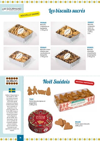 Nyåkers Pepparkakor a
été fondée en 1952.
La recette de Annas
Pepparkakor est un
secret bien gardé
contenant les épices
traditionnelles telles
que la cannelle, le
gingembre et les
clous de girofle. À la
fin de 2002, Annas a
eu l’honneur d’être
nommé fournisseur
de Sa Majesté le
Roi de Suède. Etre
fournisseur du Roi
est un symbole de
la qualité suédoise,
preuve évidente
que les produits de
l’entreprise sont
appréciés du palais à la
maison.
34
Les biscuits sucrés
Noël Suédois
PE0048
Biscuits
croquants en
barquette
/ 175 g C12
PE0057
Biscuits
croquants
cœur en
barquette
/ 175 g
C12
PE0049
Biscuits crous-
tillants avec
cacahuetes en
barquette
/ 175 g C12
PE0055
Biscuits
chocolats
croustillants
en barquette
/ 175 g C12
TG40
Petits biscuits épices et
gingembre
/ 370 g C12
BK400
Petits cœurs biscuits
/400 g C12
NOUVELLE GAMME
NOUVEAU PARTENAIRE
 