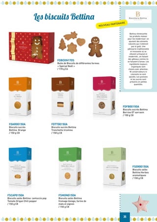 Bettina réinterprète
les produits maison
pour les moderniser: en
ajoutant des aliments
naturels qui n’altèrent
pas le goût. Une
pâtisserie traditionnelle
et innovante où se
côtoient artisanat et
modernité…en faisant
des gâteaux comme ils
se faisaient d’antan. Les
ingrédients toujours
organiques sont
choisis avec attention.
Ni conservateurs ni
colorants ne sont
ajoutés. Les graisses
et les sucres sont
présents en petites
quantités.
Les biscuits Bettina
FDBOXN170S
Boite de Biscuits de différentes formes
« Spécial Noël »
/ 170 g C6
FDTT00150A
Biscuits sucrés Bettina
Tronchetto tiramisu
/ 150 g C8
FDAR00150A
Biscuits sucrés
Bettina Orange
/ 150 g C8
FDFB00150A
Biscuits sucrés Bettina
Berries ET sarrasin
/ 150 g C8
FSCAP0150A
Biscuits salés Bettina cantuccio pop
Tomate Origan Chili pepper
/ 150 g C8
FSER00150A
Biscuits salés
Bettina Herbes
aromatiques
/ 150 g C8
FSMON0150A
Biscuits salés Bettina
fromage Asiago, farine de
maïs et oignon
/ 150 g C8
35
NOUVEAU PARTENAIRE
 