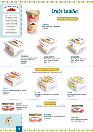 Depuis 1957, la marque
CHATKA est la référence
en matière de produits
à base de crabe, mais
pas n’importe quel crabe
: Le crabe Royal, crabe
exceptionnel par sa taille
et son goût délicat et
unique.
Cette marque est
reconnue par les
consommateurs et les
plus fins gourmets.
38
Crabe Chatka
GAMME CHATKA PREMIUM
VERRINES DÉLICE À TARTINER
BOÎTES CRABE
CRAB100PAT
Crabe Royal du Kamtchatka
100% pattes en verrine
80g / C6
DTCRA
CHATKA Crabe des Neiges au curry jaune
100g / C12
CHA4074
Boite Crabe Royal et
Neiges 30/70 chair
110g / C6
CHA4080
Boite Crabe des Neiges 30/70 chair
110g / C6 CHA4194
Boite Crabe Royal et Neiges
100% chair 100g / C6
Ces 3 références peuvent être présentes en GMS
Ces 3 références peuvent être présentes en GMS
DTCAB
CHATKA Cabillaud aux agrumes
100g / C12
CRAB100CH
Crabe Royal du Kamtchatka
100% chair en verrine
80g / C6
CRAB4060
Crabe des Neiges de l’Alaska
40% pattes et 60% chair
en verrine
80g / C6
CHA2904
Bocal crabe royal 100% pattes
160g / C6
DTCRE
CHATKA Crevettes sauvages au Piment
d’Espelette
100g / C12
 