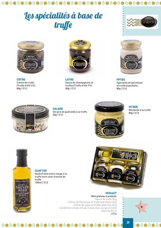 SAL60B
Sel gris de guérande à la truffe
60g / C12
MT80B
Moutarde à la truffe
80g / C12
OLNF100
Huile d’olive extra vierge à la
truffe noire avec tranche de
truffe
100ml / C12
CRT80
Crème de truffe
(Truffe d’été 2%)
80g / C12
LAT80
Sauce de champignons et
truffes (Truffe d’été 7%)
80g / C12
PPT80
Spécialité de parmesan
et truffe bianchetto
80g / C12
MINI4GT
Mini plateau 4 produits
-Sauce de truffe 50 g
-Crème de Parmesan et truffe bianchetto 45 g
-Crème de cèpes et truffes blanches 45 g
-Condiment à base d’huile d’olive extra vierge et truffe
blanche 55 ml
/ C12
Les spécialités à base de
truffe
39
 