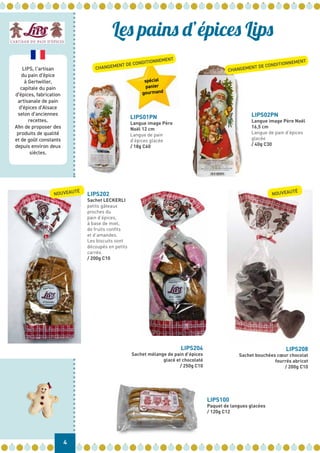 LIPS, l’artisan
du pain d’épice
à Gertwiller,
capitale du pain
d’épices, fabrication
artisanale de pain
d’épices d’Alsace
selon d’anciennes
recettes.
Afin de proposer des
produits de qualité
et de goût constants
depuis environ deux
siècles.
LIPS01PN
Langue image Père
Noël 12 cm
Langue de pain
d’épices glacée
/ 18g C60
LIPS100
Paquet de langues glacées
/ 120g C12
LIPS204
Sachet mélange de pain d’épices
glacé et chocolaté
/ 250g C10
LIPS02PN
Langue image Père Noël
16,5 cm
Langue de pain d’épices
glacée
/ 40g C30
spécial
panier
gourmand
LIPS202
Sachet LECKERLI
petits gâteaux
proches du
pain d’épices,
à base de miel,
de fruits confits
et d’amandes.
Les biscuits sont
découpés en petits
carrés.
/ 200g C10
LIPS208
Sachet bouchées cœur chocolat
fourrés abricot
/ 200g C10
4
Les pains d’épices Lips
NOUVEAUTÉ
CHANGEMENT DE CONDITIONNEMENT
CHANGEMENT DE CONDITIONNEMENT
NOUVEAUTÉ
 