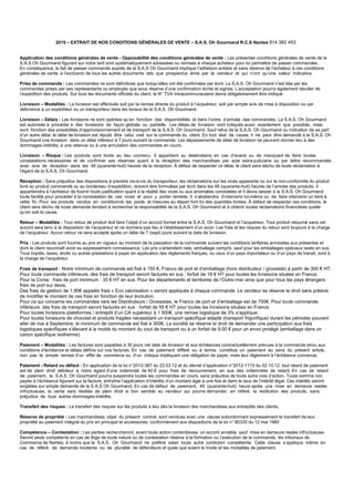 2019 – EXTRAIT DE NOS CONDITIONS GÉNÉRALES DE VENTE – S.A.S. Oh Gourmand R.C.S Nantes 814 382 453
Application des conditions générales de vente - Opposabilité des conditions générales de vente : Les présentes conditions générales de vente de la
S.A.S Oh Gourmand figurant sur notre tarif sont systématiquement adressées ou remises à chaque acheteur pour lui permettre de passer commandes.
En conséquence, le fait de passer commande auprès de la S.A.S Oh Gourmand implique l’adhésion entière et sans réserve de l’acheteur à ces conditions
générales de vente, à l’exclusion de tous les autres documents tels que prospectus émis par le vendeur et qui n’ont qu’une valeur indicative.
Prise de commande : Les commandes ne sont définitives que lorsqu’elles ont été confirmées par écrit. La S.A.S. Oh Gourmand n’est liée par les
commandes prises par ses représentants ou employés que sous réserve d’une confirmation écrite et signée. L’acceptation pourra également résulter de
l’expédition des produits. Sur tous les documents officiels du client, le N° TVA Intracommunautaire devra obligatoirement être indiqué.
Livraison – Modalités : La livraison est effectuée soit par la remise directe du produit à l’acquéreur, soit par simple avis de mise à disposition ou par
délivrance à un expéditeur ou un transporteur dans les locaux de la S.A.S. Oh Gourmand.
Livraison – Délais : Les livraisons ne sont opérées qu’en fonction des disponibilités et dans l’ordre d’arrivée des commandes. La S.A.S. Oh Gourmand
est autorisée à procéder à des livraisons de façon globale ou partielle. Les délais de livraison sont indiqués aussi exactement que possible, mais
sont fonction des possibilités d’approvisionnement et de transport de la S.A.S. Oh Gourmand. Sauf refus de la S.A.S. Oh Gourmand ou indication de sa part
d’un autre délai, le délai de livraison est réputé être celui visé sur la commande du client. En tout état de cause, il ne peut être demandé à la S.A.S. Oh
Gourmand une livraison dans un délai inférieur à 7 jours suivant la commande. Les dépassements de délai de livraison ne peuvent donner lieu à des
dommages-intérêts, à une retenue ou à une annulation des commandes en cours.
Livraison – Risque : Les produits sont livrés au lieu convenu. Il appartient au destinataire, en cas d’avarie ou de manquant de faire toutes
constatations nécessaires et de confirmer ses réserves quant à la réception des marchandises par acte extra-judiciaire ou par lettre recommandée
avec avis de réception dans les 48 (quarante-huit) heures de la réception. À défaut de respecter ce délai, le client sera déchu de toute réclamation à
l’égard de la S.A.S. Oh Gourmand.
Réception : Sans préjudice des dispositions à prendre vis-à-vis du transporteur, les réclamations sur les vices apparents ou sur la non-conformité du produit
livré au produit commandé ou au bordereau d’expédition, doivent être formulées par écrit dans les 48 (quarante-huit) heures de l’arrivée des produits. Il
appartiendra à l’acheteur de fournir toute justification quant à la réalité des vices ou aux anomalies constatées et il devra laisser à la S.A.S. Oh Gourmand
toute facilité pour procéder à la constatation de ces vices et pour y porter remède. Il s’abstiendra d’intervenir lui-même ou de faire intervenir un tiers à
cette fin. Pour les produits vendus en conditionné, les poids et mesures au départ font foi des quantités livrées. À défaut de respecter ces conditions, le
client sera déchu de toute demande tendant à rechercher la responsabilité de la S.A.S. Oh Gourmand et à obtenir toutes réclamations financières quelle
qu’en soit la cause.
Retour – Modalités : Tout retour de produit doit faire l’objet d’un accord formel entre la S.A.S. Oh Gourmand et l’acquéreur. Tout produit retourné sans cet
accord sera tenu à la disposition de l’acquéreur et ne donnera pas lieu à l’établissement d’un avoir. Les frais et les risques du retour sont toujours à la charge
de l’acquéreur. Aucun retour ne sera accepté après un délai de 7 (sept) jours suivant la date de livraison.
Prix : Les produits sont fournis au prix en vigueur au moment de la passation de la commande suivant les conditions tarifaires annexées aux présentes et
dont le client reconnaît avoir eu expressément connaissance. Les prix s’entendent nets, emballage compris, sauf pour les emballages spéciaux taxés en sus.
Tous impôts, taxes, droits ou autres prestations à payer en application des règlements français, ou ceux d’un pays importateur ou d’un pays de transit, sont à
la charge de l’acquéreur.
Frais de transport : Notre minimum de commande est fixé à 150 €. Franco de port et d’emballage (hors distributeur / grossiste) à partir de 300 € HT.
Pour toute commande inférieure, des frais de transport seront facturés en sus : forfait de 18 € HT pour toutes les livraisons situées en France.
Pour la Corse : frais de port minimum : 35 € HT en sus. Pour les départements et territoires de l’Outre-mer ainsi que pour tous les pays étrangers :
frais de port sur devis.
Des frais de gestion de 1,90€ appelés frais « Eco valorisation » seront appliqués à chaque commande. Le vendeur se réserve le droit sans préavis
de modifier le montant de ces frais en fonction de leur évolution.
Pour ce qui concerne les commandes vers les Distributeurs / Grossistes, le Franco de port et d’emballage est de 700€. Pour toute commande
inférieure, des frais de transport seront facturés en sus : forfait de 55 € HT pour toutes les livraisons situées en France.
Pour toutes livraisons plateformes / entrepôt d’un CA supérieur à 1 500€, une remise logistique de 3% s’applique.
Pour toutes livraisons de chocolat et produits fragiles nécessitant un transport spécifique adapté (transport frigorifique) durant les périodes pouvant
aller de mai à Septembre, le minimum de commande est fixé à 300€. La société se réserve le droit de demander une participation aux frais
logistiques spécifiques s’élevant à la moitié du montant du cout de transport ou à un forfait de 9,00 € pour un envoi protégé (emballage dans un
carton spécifique isotherme).
Paiement – Modalités : Les factures sont payables à 30 jours net date de livraison et aux échéances contractuellement prévues à la commande et/ou aux
conditions d’échéance et délais définis sur nos factures. En cas de paiement différé ou à terme, constitue un paiement au sens du présent article,
non pas la simple remise d’un effet de commerce ou d’un chèque impliquant une obligation de payer, mais leur règlement à l’échéance convenue.
Paiement - Retard ou défaut : En application de la loi n°2012-387 du 22.03.12 et du décret d’application n°2012-1115 du 02.10.12, tout retard de paiement
est de plein droit débiteur à notre égard d’une indemnité de 40 € pour frais de recouvrement, en sus des indemnités de retard. En cas de retard
de paiement, la S.A.S. Oh Gourmand pourra suspendre toutes les commandes en cours, sans préjudice de toute autre voie d’action. Toute somme non
payée à l’échéance figurant sur la facture, entraîne l’application d’intérêts d’un montant égal à une fois et demi le taux de l’intérêt légal. Ces intérêts seront
exigibles sur simple demande de la S.A.S Oh Gourmand. En cas de défaut de paiement, 48 (quarante-huit) heure après une mise en demeure restée
infructueuse, la vente sera résiliée de plein droit si bon semble au vendeur qui pourra demander, en référé, la restitution des produits, sans
préjudice de tous autres dommages-intérêts.
Transfert des risques : Le transfert des risques sur les produits a lieu dès la livraison des marchandises aux entrepôts des clients.
Réserve de propriété : Les marchandises, objet du présent contrat, sont vendues avec une clause subordonnant expressément le transfert de leur
propriété au paiement intégral du prix en principal et accessoires, conformément aux dispositions de la loi n° 80335 du 12 mai 1980
Compétence – Contestation : Les parties rechercheront, avant toute action contentieuse, un accord amiable, sauf mise en demeure restée infructueuse.
Seront seuls compétents en cas de litige de toute nature ou de contestation relative à la formation ou l’exécution de la commande, les tribunaux de
Commerce de Nantes, à moins que la S.A.S. Oh Gourmand ne préfère saisir toute autre juridiction compétente. Cette clause s’applique même en
cas de référé, de demande incidente ou de pluralité de défendeurs et quels que soient le mode et les modalités de paiement.
 