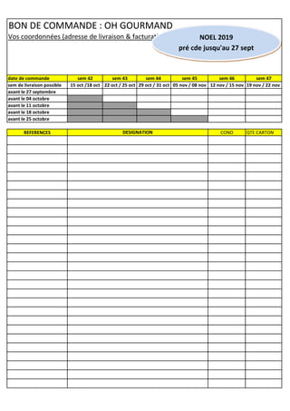 BON DE COMMANDE : OH GOURMAND
Vos coordonnées (adresse de livraison & facturation) :
date de commande sem 42 sem 43 sem 44 sem 45 sem 46 sem 47
sem de livraison possible 15 oct /18 oct 22 oct / 25 oct 29 oct / 31 oct 05 nov / 08 nov 12 nov / 15 nov 19 nov / 22 nov
avant le 27 septembre
avant le 04 octobre
avant le 11 octobre
avant le 18 octobre
avant le 25 octobre
REFERENCES COND QTE CARTONDESIGNATION
NOEL 2019
pré cde jusqu'au 27 sept
 