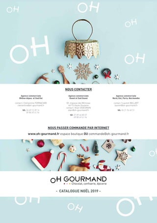 NOUS CONTACTER
NOUS PASSER COMMANDE PAR INTERNET
www.oh-gourmand.fr espace boutique OU commande@oh-gourmand.fr
Agence commerciale
Nord, Est, Paris, Normandie
contact / Laurent WILLART
laurent@oh-gourmand.fr
tél. 06 21 94 40 51
Agence commerciale
Rhône-Alpes et Sud Est
contact / Clémentine FORNACIARI
clementine@oh-gourmand.fr
tél. 06 69 12 39 16
09 80 49 41 94
Agence commerciale
Ouest et Sud Ouest
09, impasse des Mimosas
44115 Haute Goulaine
contact / Alain VIDEGRAIN
alain@oh-gourmand.fr
tél. 07 89 46 80 07
09 80 49 41 94
- CATALOGUE NOËL 2019 -
 