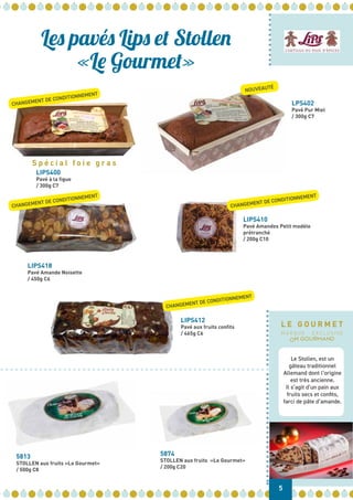 LIPS400
Pavé à la figue
/ 300g C7
LIPS418
Pavé Amande Noisette
/ 450g C6
5813
STOLLEN aux fruits «Le Gourmet»
/ 500g C8
5874
STOLLEN aux fruits «Le Gourmet»
/ 200g C20
LIPS412
Pavé aux fruits confits
/ 465g C6
LIPS410
Pavé Amandes Petit modèle
prétranché
/ 200g C10
LPS402
Pavé Pur Miel
/ 300g C7
Les pavés Lips et Stollen
«Le Gourmet»
CHANGEMENT DE CONDITIONNEMENT
CHANGEMENT DE CONDITIONNEMENT
CHANGEMENT DE CONDITIONNEMENT
CHANGEMENT DE CONDITIONNEMENT
NOUVEAUTÉ
S p é c i a l f o i e g r a s
5
Le Stollen, est un
gâteau traditionnel
Allemand dont l’origine
est très ancienne.
Il s’agit d’un pain aux
fruits secs et confits,
farci de pâte d’amande.
L E G O U R M E T
M A R Q U E E X C L U S I V E
 