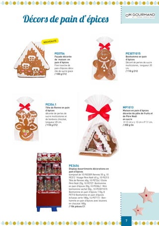Décors de pain d’épices
PE0756
Façade décorée
de maison en
pain d’épices
Fine tranche de
pain d’épices déco-
rée de sucre glace
/ 100 g C12
PE3071015
Bonhomme en pain
d’épices
Décoré de perles de sucre
multicolores, longueur 20
cm.
/ 110 g C12
PE356.1
Tête de Renne en pain
d’épices
décorée de perles de
sucre multicolores et
de bonbons chocolat,
longueur 20 cm.
/ 110 g C12
MP1013
Maison en pain d’épices
décorée de pâte de fruits et
de Père Noël
en sucre
H 12 cm x L 12 cm x P 11 cm.
/ 350 g C6
PE3454
Display Assortiments décorations en
pain d’épices
composé de 10 PE0309 Rennes 55 g, 10
PE312 Visage Père Noël 65 g, 10 PE313
Tête de Rennes 40g, 10 PE726,1 Etoile
Père Noël 25g, 10 PE727 Bonhomme
en pain d’épices 35g, 10 PE306,1 Mini
bonhomme sachet 50g , 10 PE3071015
Bonhomme en pain d’épices 110g, 8
PE710 Bonhomme en pain d’épices
écharpe verte 180g, 16 PE717,1 Bon-
homme en pain d’épices avec boutons
en chocolat 180g
/ 104 pièces C1
7
NOUVEAUTÉ
 