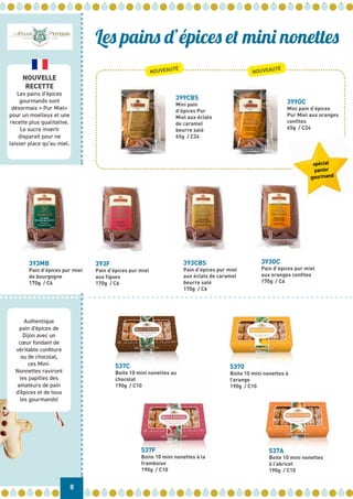 8
Authentique
pain d'épices de
Dijon avec un
cœur fondant de
véritable confiture
ou de chocolat,
ces Mini-
Nonnettes raviront
les papilles des
amateurs de pain
d'épices et de tous
les gourmands!
NOUVELLE
RECETTE
Les pains d’épices
gourmands sont
désormais « Pur Miel»
pour un moelleux et une
recette plus qualitative.
Le sucre inverti
disparait pour ne
laisser place qu’au miel.
537C
Boite 10 mini nonettes au
chocolat
190g / C10
393CBS
Pain d’épices pur miel
aux éclats de caramel
beurre salé
170g / C6
393OC
Pain d’épices pur miel
aux oranges confites
170g / C6
393F
Pain d’épices pur miel
aux figues
170g / C6
399CBS
Mini pain
d’épices Pur
Miel aux éclats
de caramel
beurre salé
65g / C24
393MB
Pain d’épices pur miel
de bourgogne
170g / C6
5370
Boite 10 mini nonettes à
l’orange
190g / C10
537F
Boite 10 mini nonettes à la
framboise
190g / C10
399OC
Mini pain d’épices
Pur Miel aux oranges
confites
65g / C24
537A
Boite 10 mini nonettes
à l’abricot
190g / C10
Les pains d’épices et mini nonettes
spécial
panier
gourmand
NOUVEAUTÉ
NOUVEAUTÉ
 