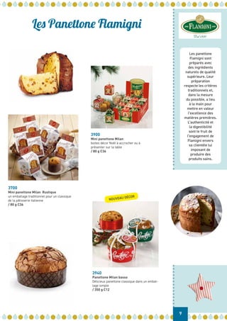Les Panettone Flamigni
3900
Mini panettone Milan
boites décor Noël à accrocher ou à
présenter sur la table
/ 80 g C36
3700
Mini panettone Milan Rustique
un emballage traditionnel pour un classique
de la pâtisserie italienne
/ 80 g C36
3940
Panettone Milan basso
Délicieux panettone classique dans un embal-
lage simple
/ 350 g C12
Dal 1930
9
Les panettone
Flamigni sont
préparés avec
des ingrédients
naturels de qualité
supérieure. Leur
préparation
respecte les critères
traditionnels et,
dans la mesure
du possible, a lieu
à la main pour
mettre en valeur
l’excellence des
matières premières.
L’authenticité et
la digestibilité
sont le fruit de
l’engagement de
Flamigni envers
sa clientèle lui
imposant de
produire des
produits sains.
NOUVEAU DÉCOR
 