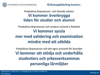 			ҰäԲܱöԾԲ konkret :Produktiva lärprocesser  och lärande arbete:Vi kommer överbrygga tiden för studier och alumniProduktiva lärprocesser och studera varierat o flexibeltVi kommer syssla mer med validering och examinationmindre med att utbilda Produktiva lärprocesser och det egna ansvaret för lärandetVi kommer att stödja och underhålla studenters och yrkesverksammas personliga lärmiljöerSymposium 7 feb 2011: IT-strategiochITvidGUomfemår Ove Jobringwww.gu.se