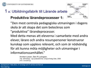 1a: Utbildningsfabrik till Lärande arbeteProduktiva lärandeprocesser 1:”Den mest centrala pedagogiska utmaningen i dagens skola är att skapa det som betecknas som ”produktiva” lärandeprocesser. Med detta menas att eleverna i samarbete med andra elever, lärare och andra resurspersoner konstruerar kunskap som upplevs relevant, och som är nödvändig för att kunna möta möjligheter och utmaningar i informationssamhället.”Anniken Larsen, Sten R Ludvigsen, iNyteknkologi - nyepraksisformer, Unipubforlag Oslo, 2000	(Förf., översättning)Symposium 7 feb 2011: IT-strategiochITvidGUomfemår Ove Jobringwww.gu.se