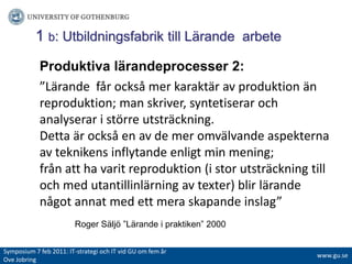 1 b: Utbildningsfabrik till Lärande  arbeteProduktiva lärandeprocesser 2:”Lärande  får också mer karaktär av produktion än reproduktion; man skriver, syntetiserar och analyserar i större utsträckning. Detta är också en av de mer omvälvande aspekterna av teknikens inflytande enligt min mening;från att ha varit reproduktion (i stor utsträckning till och med utantillinlärning av texter) blir lärande något annat med ett mera skapande inslag”Roger Säljö ”Lärande i praktiken” 2000Symposium 7 feb 2011: IT-strategiochITvidGUomfemår Ove Jobringwww.gu.se