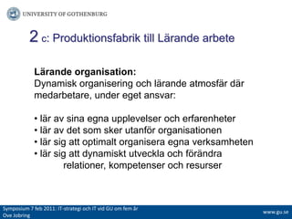 2c: Produktionsfabrik till Lärande arbeteLärande organisation:Dynamisk organisering och lärande atmosfär där medarbetare, under eget ansvar:• lär av sina egna upplevelser och erfarenheter• lär av det som sker utanför organisationen• lär sig att optimalt organisera egna verksamheten • lär sig att dynamiskt utveckla och förändra 	relationer, kompetenser och resurserSymposium 7 feb 2011: IT-strategiochITvidGUomfemår Ove Jobringwww.gu.se