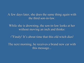 A few days later, she does the same thing again with the third son-in-law. While she is drowning, the son-in-law looks at her without moving an inch and thinks: ” Finaly! It’s about time that this old witch dies! The next morning, he receives a brand new car with this message... 
