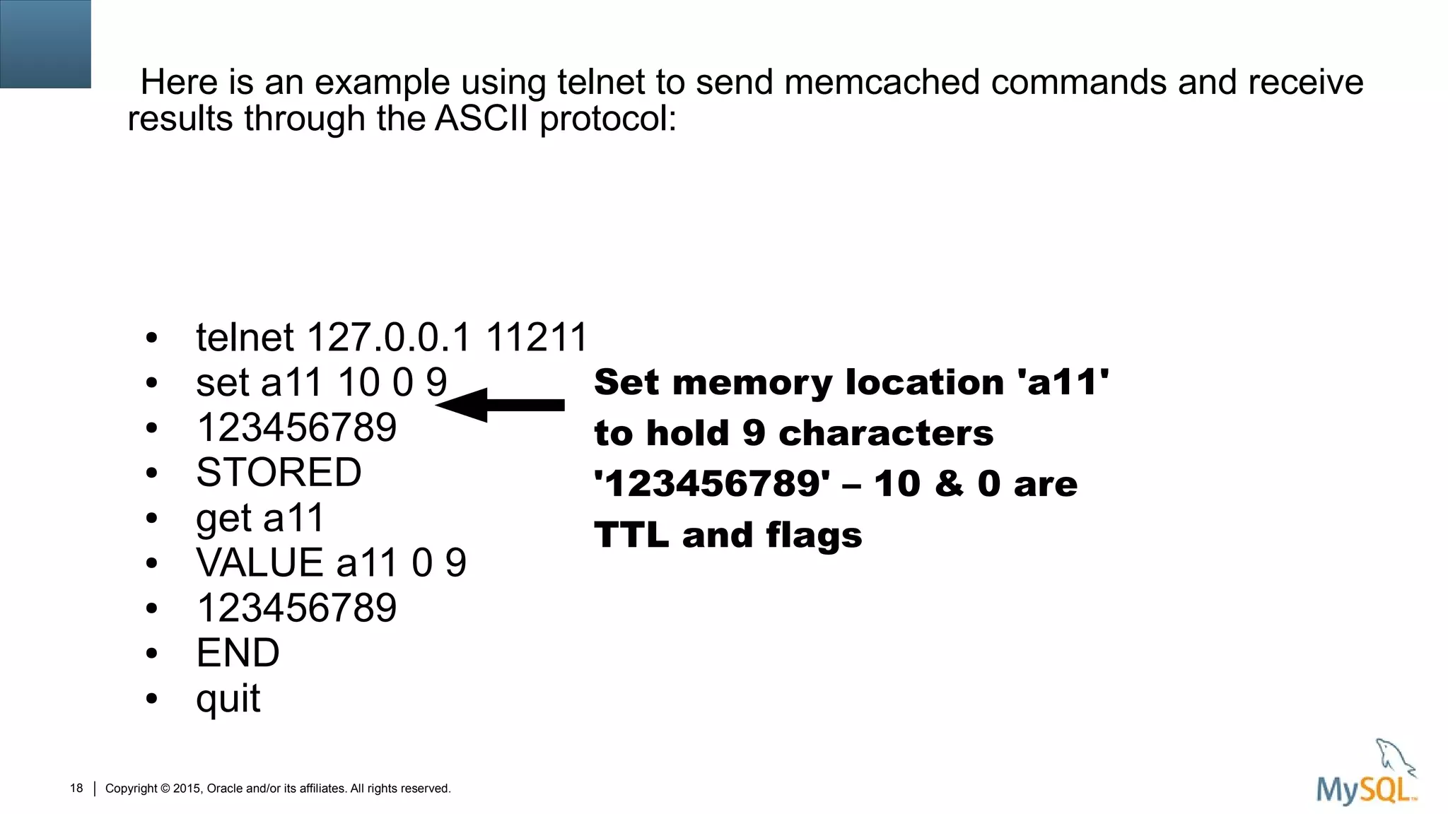 Copyright © 2015, Oracle and/or its affiliates. All rights reserved.18
Here is an example using telnet to send memcached commands and receive
results through the ASCII protocol:
● telnet 127.0.0.1 11211
● set a11 10 0 9
● 123456789
● STORED
● get a11
● VALUE a11 0 9
● 123456789
● END
● quit
Set memory location 'a11'
to hold 9 characters
'123456789' – 10 & 0 are
TTL and flags
 