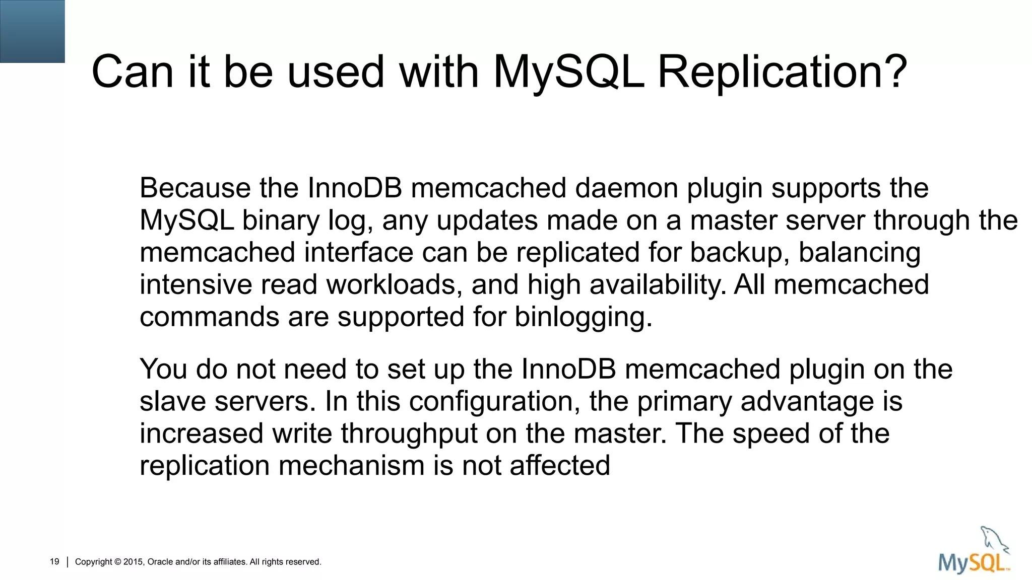 Copyright © 2015, Oracle and/or its affiliates. All rights reserved.19
Can it be used with MySQL Replication?
Because the InnoDB memcached daemon plugin supports the
MySQL binary log, any updates made on a master server through the
memcached interface can be replicated for backup, balancing
intensive read workloads, and high availability. All memcached
commands are supported for binlogging.
You do not need to set up the InnoDB memcached plugin on the
slave servers. In this configuration, the primary advantage is
increased write throughput on the master. The speed of the
replication mechanism is not affected
 