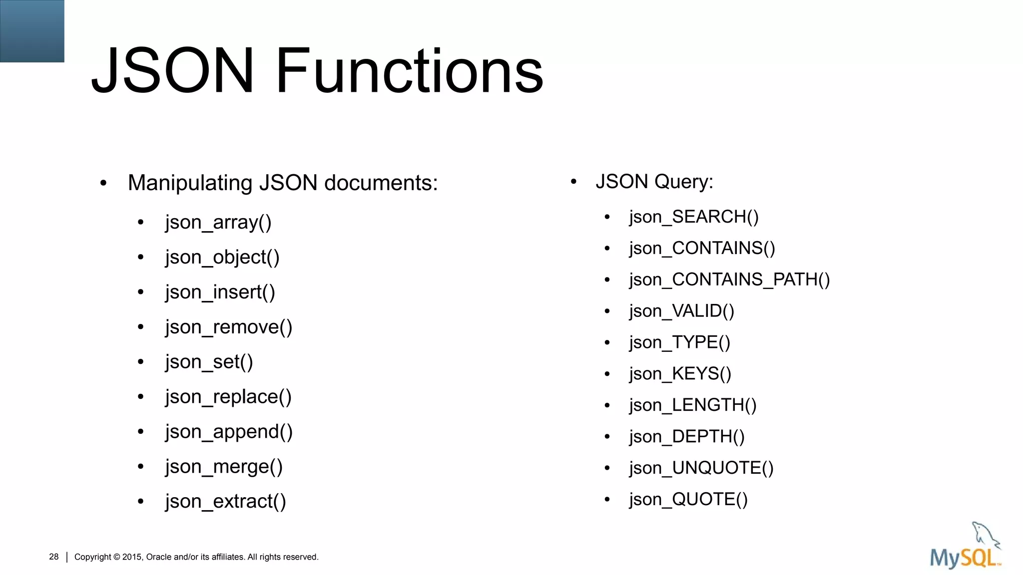 Copyright © 2015, Oracle and/or its affiliates. All rights reserved.28
JSON Functions
● Manipulating JSON documents:
● json_array()
● json_object()
● json_insert()
● json_remove()
● json_set()
● json_replace()
● json_append()
● json_merge()
● json_extract()
● JSON Query:
● json_SEARCH()
● json_CONTAINS()
● json_CONTAINS_PATH()
● json_VALID()
● json_TYPE()
● json_KEYS()
● json_LENGTH()
● json_DEPTH()
● json_UNQUOTE()
● json_QUOTE()
 