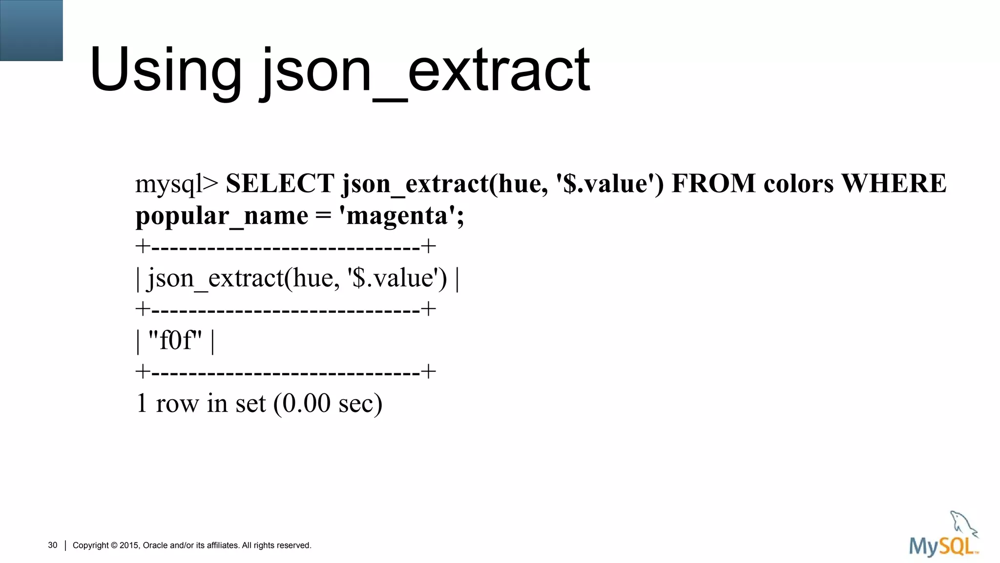 Copyright © 2015, Oracle and/or its affiliates. All rights reserved.30
Using json_extract
mysql> SELECT json_extract(hue, '$.value') FROM colors WHERE
popular_name = 'magenta';
+-----------------------------+
| json_extract(hue, '$.value') |
+-----------------------------+
| "f0f" |
+-----------------------------+
1 row in set (0.00 sec)
 